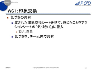 WS1：印象交換
      気づきの共有
        渡された印象交換シートを見て、感じたことをアク

         ションシートの「気づき(1)」に記入
                  狙い、効果
              気づきを、チーム内で共有




2009/7/7                   Copyright (c) 2009 Eiwa System Management, Inc.   13
 