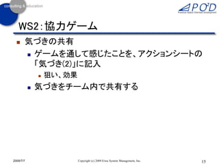 WS2：協力ゲーム
      気づきの共有
        ゲームを通して感じたことを、アクションシートの

         「気づき(2)」に記入
                  狙い、効果
              気づきをチーム内で共有する




2009/7/7                   Copyright (c) 2009 Eiwa System Management, Inc.   15
 