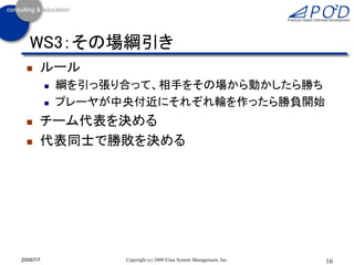 WS3：その場綱引き
      ルール
              綱を引っ張り合って、相手をその場から動かしたら勝ち
              プレーヤが中央付近にそれぞれ輪を作ったら勝負開始
      チーム代表を決める
      代表同士で勝敗を決める




2009/7/7             Copyright (c) 2009 Eiwa System Management, Inc.   16
 