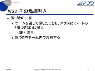WS3：その場綱引き
      気づきの共有
        ゲームを通して感じたことを、アクションシートの

         「気づき(3)」に記入
                  狙い、効果
              気づきをチーム内で共有する




2009/7/7                   Copyright (c) 2009 Eiwa System Management, Inc.   17
 