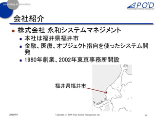 会社紹介
      株式会社 永和システムマネジメント
              本社は福井県福井市
              金融、医療、オブジェクト指向を使ったシステム開
               発
              1980年創業、2002年東京事務所開設



                    福井県福井市




2009/7/7            Copyright (c) 2009 Eiwa System Management, Inc.   4
 