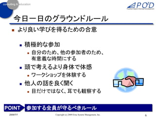今日一日のグラウンドルール
       より良い学びを得るための合意

               積極的な参加
                   自分のため、他の参加者のため、
                    有意義な時間にする
               頭で考えるより身体で体感
                   ワークショップを体験する
               他人の話を良く聞く
                   目だけではなく、耳でも観察する


POINT           参加する全員が守るべきルール
 2009/7/7                Copyright (c) 2009 Eiwa System Management, Inc.   6
 
