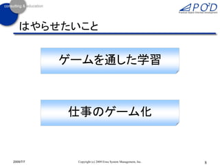 はやらせたいこと


           ゲームを通した学習



           仕事のゲーム化


2009/7/7    Copyright (c) 2009 Eiwa System Management, Inc.   8
 