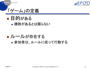 「ゲーム」の定義
      目的がある
              勝敗があるとは限らない


      ルールが存在する
              参加者は、ルールに従って行動する




2009/7/7            Copyright (c) 2009 Eiwa System Management, Inc.   9
 