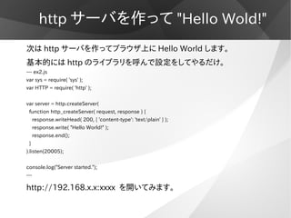http サーバを作って "Hello Wold!"
次は http サーバを作ってブラウザ上に Hello World します。
基本的には http のライブラリを呼んで設定をしてやるだけ。
--- ex2.js
var sys = req...