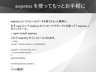 express を使ってもっとお手軽に

express というフレームワークを使うともっと簡単に。
まず npm という node.js のパッケージマネージャを使って「 express 」
をインストール。
> npm install ex...