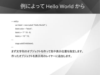 例によって Hello World から

--- ex8.js

      var label = new Label( "Hello World!" );

      label.color = "black";

      labe...