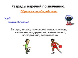 Разряды наречий по значению.
          Образа и способа действия.

Как?
  Каким образом?

    Быстро, весело, по-новому, ошеломляюще,
      частенько, по-дружески, внимательно,
             восторженно, великолепно.
 