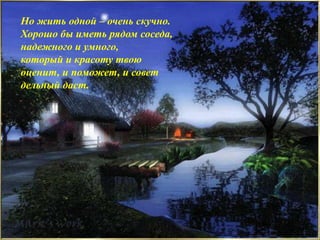 Но жить одной – очень скучно.
Хорошо бы иметь рядом соседа,
надежного и умного,
который и красоту твою
оценит, и поможет, и совет
дельный даст.
 