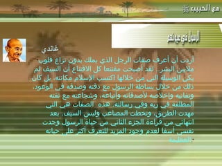 -  مهاتما غاندي : &quot; أردت أن أعرف صفات الرجل الذي يملك بدون نزاع قلوب ملايين البشر ..  لقد أصبحت مقتنعا كل الاقتناع أن السيف لم يكن الوسيلة التي من خلالها اكتسب الإسلام مكانته، بل كان ذلك من خلال بساطة الرسول مع دقته وصدقه في الوعود، وتفانيه وإخلاصه لأصدقائه وأتباعه، وشجاعته مع ثقته المطلقة في ربه وفي رسالته .  هذه الصفات هي التي مهدت الطريق، وتخطت المصاعب وليس السيف .  بعد انتهائي من قراءة الجزء الثاني من حياة الرسول وجدت نفسي أسفا لعدم وجود المزيد للتعرف أكثر على حياته العظيمة &quot;. غاندي 