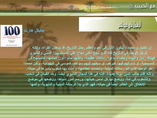 -  مهاتما غاندي : -  المفكر الفرنسي لامرتين :   &quot; إن اختياري محمداً، ليكون الأول في أهم وأعظم رجال التاريخ، قد يدهش القراء، ولكنه الرجل الوحيد في التاريخ كله الذي نجح أعلى نجاح على المستويين :  الديني والدنيوي . فهناك رُسل وأنبياء وحكماء بدءوا رسالات عظيمة، ولكنهم ماتوا دون إتمامها، كالمسيح في المسيحية، أو شاركهم فيها غيرهم، أو سبقهم إليهم سواهم، كموسى في اليهودية، ولكن محمداً هو الوحيد الذي أتم رسالته الدينية، وتحددت أحكامها، وآمنت بها شعوب بأسرها في حياته .  ولأنه أقام جانب الدين دولة جديدة، فإنه في هذا المجال الدنيوي أيضاً، وحّد القبائل في شعـب، والشعوب في أمة، ووضع لها كل أسس حياتها، ورسم أمور دنياها، ووضعها في موضع الانطلاق إلى العالم .  أيضاً في حياته، فهو الذي بدأ الرسالة الدينية والدنيوية، وأتمها .. مايكل هارت   