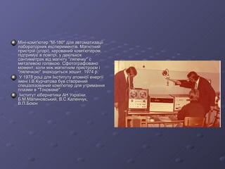 Мiнi-комп'ютер "M-180" для автоматизацiї лабораторних експериментiв. Магнiтний пристрiй (угорi), керований комп'ютером, пiдтримує в повiтрi, у декiлькох сантиметрах вiд магнiту "лялечку" с металевою голiвкою. Сфотографовано момент, коли мiж магнiтним пристроєм i "лялечкою" знаходиться зошит. 1974 р. У 1978 роцi для Iнституту атомної енергiї iменi I.В.Курчатова був створений спецiалiзований комп'ютер для утримання плазми в "Токомаке". Iнститут кiбернетики АН України. Б.М.Малиновський, В.С.Каленчук, В.П.Боюн 