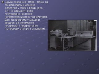   Друге покоління (1958—1963). Ці обчислювальні машини з'явилися у 1960-х роках (рис. 3.4). їх елементи було побудовано на основі напівпровідникових транзисторів. Дані та програми у машини вводили за допомогою перфокарт і перфострічок (паперових стрічрк з отворами). 