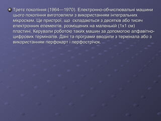 Третє покоління (1964—1970). Електронно-обчислювальні машини цього покоління виготовляли з використанням інтегральних мікросхем. Це пристрої, що  складаються з десятків або тисяч електронних елементів, розміщених на маленькій (1x1 см) пластині. Керували роботою таких машин за допомогою алфавітно-цифрових терміналів. Дані та програми вводили з термінала або з використанням перфокарт і перфострічок. 