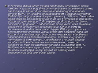 У 1970 році фірма Інтел почала продавати інтегральні схеми пам`яті. У цьому ж році була сконструйована інтегральна схема, аналогічна за своїми функціями центральному процесорові великої ЕОМ, яку назвали мікропроцесором. Перший комп’ютер ІВМ РС був запропонований користувачам у 1981 році. Він вигідно відрізнявся від усіх попередників тим, що будувався за принципом відкритої архітектури. Тобто фірма зробила його не єдиною системою, як раніше, а забезпечила можливість його збирання аналогічно до дитячого конструктора. Одначе, саме це досягнення й не дало можливості фірмі ІВМ користуватися результатами власного успіху. Фірма ІВМ розраховувала, що відкритість архітектури дозволить незалежним виробникам розробляти різні додаткові пристрої, завдяки чому зросте популярність комп`ютера. Але відразу ж з’явилося багато виробників більш дешевших комплектуючих, повністю аналогічних тим, які застосовувалися в комп’ютері IBM PC. Найбільше виграли користувачі, отримавши можливість збирати комп’ютер на свій розсуд, не обмежуючись досягненнями будь-якої однієї фірми . 