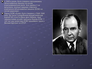 у 1940-х роках, було створено програмовану обчислювальну машину на основі електромеханічних реле. Але серійно її не випускали, оскільки невдовзі з'явилися електронно-обчислювальні машини (ЕОМ) на основі радіоламп.   Першу ЕОМ «Еніак» було створено у США 1946 року. До групи її розробників входив видатний вчений XX століття Джон фон Нейман, який сформулював основні принципи будови ЕОМ. У той час над проектами ЕОМ працювали також у Великій Британії та СРСР. 