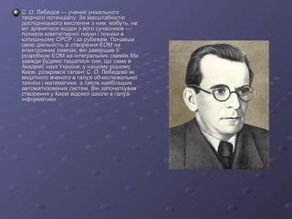 С. О. Лебедєв — учений унікального творчого потенціалу; За масштабністю дослідницького мислення з ним, мабуть, не міг зрівнятися жоден з його сучасників — піонерів комп'ютерної науки і техніки в колишньому СРСР і за рубежем. Почавши свою діяльність зі створення ЕОМ на електронних лампах, він завершив її розробкою ЕОМ на інтегральних схемах.Ми завжди будемо пишатися тим, що саме в Академії наук України, у нашому рідному Києві, розкрився талант С. О. Лебедєва як видатного вченого в галузі обчислювальної техніки і математики, а також найбільших автоматизованих систем. Він започаткував створення у Києві відомої школи в галузі інформатики. 