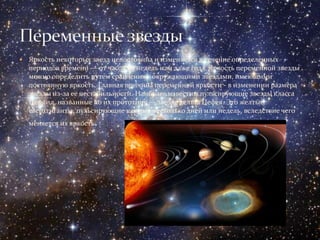    Яркость некоторых звезд непостоянна и изменяется в течение определенных
    периодов времени — от часов до недель или даже года. Яркость переменной звезды
    можно определить путем сравнения с окружающими звездами, имеющими
    постоянную яркость. Главная причина переменной яркости - в изменении размера
    звезды из-за ее нестабильности. Наиболее известны пульсирующие звезды класса
    Цефеид, названные по их прототипу — звезде дельта Цефея. Это желтые
    сверхгиганты, пульсирующие каждые несколько дней или недель, вследствие чего
    меняется их яркость   .
 