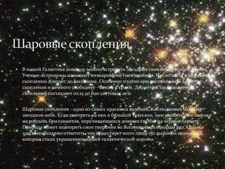    В нашей Галактике повсюду можно встретить звездные скопления особой формы.
    Ученые-астрономы называют их шаровыми скоплениями. Число звезд в подобном
    скоплении доходит до миллиона. Особенно плотно они расположены в центре
    скопления и немного свободнее - ближе к краям. Диаметры таких шаровых
    скоплений составляет от 15 до 600 световых лет.


   Шаровые скопления - одно из самых красивых явлений, наблюдаемых нами на
    звездном небе. Если смотреть на них в большой телескоп, они удивительно похожи
    на россыпь бриллиантов, переливающихся дивным светом на черном бархате.
    Природа может повторять свои творения во Вселенной миллиарды раз. Однако
    здесь необходимо отметить, что существует всего лишь 150 шаровых скоплений,
    которые стали украшением нашей галактической короны.
 