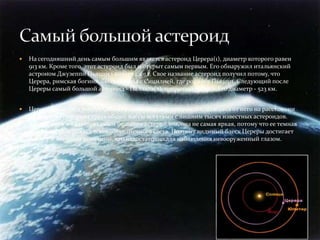   На сегодняшний день самым большим является астероид Церера(1), диаметр которого равен
    913 км. Кроме того, этот астероид был и открыт самым первым. Его обнаружил итальянский
    астроном Джузеппи Пьяцци 1 января 1801 г. Свое название астероид получил потому, что
    Церера, римская богиня, была связана с Сицилией, где родился Пьяцци. Следующий после
    Цереры самый большой астероид - Паллада(2), открытый в 1802 г. Его диаметр - 523 км.


   Церера вращается вокруг Солнца в главном поясе астероидов, находясь от него на расстоянии
    2,7 а. е. Она содержит треть общей массы всех семи с лишним тысяч известных астероидов.
    Хотя Церера и является самым большим астероидом, она не самая яркая, потому что ее темная
    поверхность отражает всего 9% солнечного света. Поэтому видимый блеск Цереры достигает
    лишь 7-й звездной величины, что недостаточно для наблюдения невооруженный глазом.
 