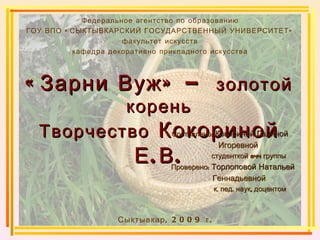 «Зарни Вуж» –  золотой корень Творчество  Кокориной Е.В. Федеральное агентство по образованию ГОУ ВПО «СЫКТЫВКАРСКИЙ ГОСУДАРСТВЕННЫЙ УНИВЕРСИТЕТ» факультет искусств кафедра декоративно прикладного искусства Сыктывкар, 2009 г. Составлено:  Кокориной Галиной   Игоревной  студенткой 844 группы  Проверено:  Торлоповой Натальей   Геннадьевной  к. пед. наук, доцентом   