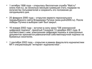 1 октября 1998 года – открылась бесплатная служба "Mail.ru" (www.mail.ru), за несколько месяцев сумевшая стать лидером по количеству пользователей и сохранить это положение до сегодняшнего дня.  25 февраля 2000 года – открытие первого персонального предвыборного сайта Владимира Путина (www.putin2000.ru). После победы Путина в выборах сайт был закрыт.  10 января 2002 года – вступил в силу закон "Об электронной цифровой подписи", принятый Госдумой 13 декабря 2001 года. В соответствии с ним, электронная цифровая подпись в электронных документах признается равнозначной собственноручной подписи на бумажных носителях.  1 сентября 2002 года – открытие в рамках факультета журналистики МГУ специализации "интернет–журналистика".  