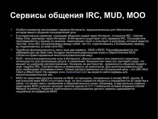 Сервисы общения  IRC ,  MUD ,  MOO   Особого внимания заслуживают сервисы Интернета, предназначенные для обеспечения интерактивного общения пользователей сети. К интерактивным сервисам, служащим общению людей через Интернет, относится IRC - Internet Relay Chat, разговоры через Интернет. В Интернете существует сеть серверов IRC. Пользователи присоединяются к одному из каналов- тематических групп и участвуют в разговоре, который ведется текстом. Узлы IRC синхронизованы между собой, так что, подключившись к ближайшему серверу, вы подключаетесь ко всей сети IRC. Подобную функциональность несут еще два сервиса - MUD и МОО. Расшифровываются эти аббревиатуры как Multi User Dungeon (многопользовательская игра) и Object-Oriented MUD (объектно-ориентированный многопользовательский мир). MUD - многопользовательские игры в Интернете, обычно ролевого или сказочного характера, используются для организации досуга. К сожалению, большинство таких игр текстового рода, что мешает их широкому распространению. Основное их достоинство - возможность общения людей в игре, подобно IRC. Соответственно и применимость их аналогична. Для многопользовательской игры необходима программа-клиент. Самые распространенные на сегодняшний день - это JMC Mud Client и ZMud Client. На сервере  www.mudconnect.com  вы можете найти серверы для многопользовательских игр. МОО по средствам доступа похожа на MUD, но принципы, положенные в основу МОО, другие. В виртуальном мире МОО отсутствует игра, но зато создаются объекты и определяются их свойства и связи, что может иметь применение в образовательных целях. Например, в виртуальных учебных аудиториях МОО успешно проходят занятия курсов по C++ Глобальной сетевой академии (Global Network Academy). Развитие практического использования данного сервиса сдерживается неудобным интерфейсом МОО. 