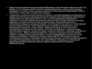 Известной программой передачи видеоизображения через Интернет является пакет  CU - SeeMe . С его помощью можно получать видеоизображение с других компьютеров и передавать со своего, если к вашему компьютеру присоединена видеокамера. Работа происходит также через специальные серверы. Совершенно особой системой является  multicast , в которой проведена оптимизация на уровне протоколов для широковещательной передачи мультимедийной информации в глобальной сети. Идея заключается в том, что мультимедийная информация передается не десяти абонентам десятью идентичными потоками пакетов с разными адресами, а одним потоком на один условный адрес, объединяющий группу получателей, каждый из которых понимает, что он входит в эту группу, и читает данные из этого единого потока. Таким образом сильно снижается загруженность сети.  Multicasting  не является, строго говоря, сервисом Интернета. Это технология, расширяющая возможности Интернета, на основе которой могут строиться новые перспективные сервисы. Не весь Интернет позволяет работать с пакетами  multicast , но лишь его часть -  Mbone  ( multicast backbone ), поскольку передача пакетов  multicast  требует специфической маршрутизации, которая поддерживается не во всех сетях, входящих в Интернет. Однако уже сегодня компанией  Sun Microsystems  ведутся телепередачи  Sunergy  о проблемах компьютерного бизнеса, которые распространяются как через телевизионные спутники, так и через  Mbone . Например, на популярной радиостанции Маяк вещание в прямом эфире осуществляется в режимах  MultiCast / UniCast . 