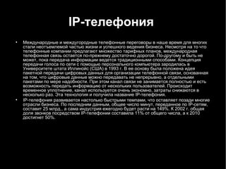 IP -телефония   Международные и междугородные телефонные переговоры в наше время для многих стали неотъемлемой частью жизни и успешного ведения бизнеса. Несмотря на то что телефонные компании предлагают множество тарифных планов, международная телефонная связь остается по-прежнему достаточно дорогой. По-другому и быть не может, пока передача информации ведется традиционными способами. Концепция передачи голоса по сети с помощью персонального компьютера зародилась в Университете штата Иллинойс (США) в 1993 г. В ее основу была положена идея пакетной передачи цифровых данных для организации телефонной связи, основанная на том, что цифровые данные можно передавать не непрерывно, а отдельными пакетами по мере надобности. При этом канал связи не занимается полностью и есть возможность передать информацию от нескольких пользователей. Происходит временное уплотнение, канал используется очень экономно, затраты снижаются в несколько раз. Эта технология и получила название  IP -телефония. IP -телефония развивается настолько быстрыми темпами, что оставляет позади многие отрасли бизнеса. По последним данным, общее число минут, переданное по  IP -сетям, составит 25 млрд., а сама индустрия ежегодно будет расти на 149%. К 2002 г. общая доля звонков посредством  IP -телефонии составила 11% от общего числа, а к 2010 достигнет 50%. 