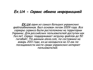 Ex.UA - Сервис обмена информацией EX.UA  один из самых больших украинских файлообмеников. Был основан летом 2009 года. Все серверы сервиса были расположены на территории Украины. Для российских пользователей доступен как fex.net. Сервис поддерживает загрузку файлов до 50 гигабайт. По данным alexa.com, по состоянию на январь 2011 года, ex.ua находился на 13-ом по посещаемости месте среди украинских интернет пользователей.  