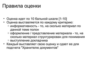 Правила оценки Оценка идет по 10 бальной шкале [1-10] Оценка выставляется по каждому критерию: информативность - то, на сколько материал по данной теме полон оформление / представление материала - то, на сколько материал структурирован для понимания выступление докладчика Каждый выставляет свою оценку и сдает ее для подсчета "Хранителю документов" 