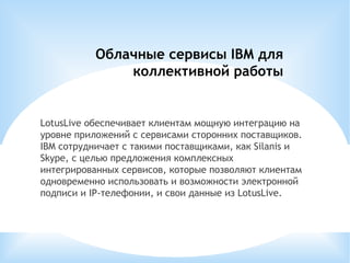 Облачные сервисы IBM для коллективной работы LotusLive обеспечивает клиентам мощную интеграцию на уровне приложений с сервисами сторонних поставщиков. IBM сотрудничает с такими поставщиками, как Silanis и Skype, с целью предложения комплексных интегрированных сервисов, которые позволяют клиентам одновременно использовать и возможности электронной подписи и IP-телефонии, и свои данные из LotusLive. 