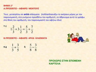 ΒΗΜΑ 1 Ο Α.ΠΡΟΣΘΕΤΩ – ΑΦΑΙΡΩ  ΜΕΙΚΤΟΥΣ Τους  μετατρέπω σε  απλά  κλάσματα  (πολλαπλασιάζω το ακέραιο μέρος με τον παρονομαστή, στο γινόμενο προσθέτω τον αριθμητή ,το άθροισμα αυτό το γράφω στη θέση του αριθμητή, τον παρονομαστή τον αφήνω ίδιο) π.χ  Β.ΠΡΟΣΘΕΤΩ – ΑΦΑΙΡΩ  ΑΠΛΑ  ΚΛΑΣΜΑΤΑ π.χ  ή  ΠΡΟΧΩΡΩ ΣΤΗΝ ΕΠΟΜΕΝΗ ΚΑΡΤΕΛΑ  