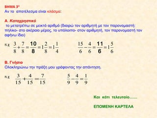 ΒΗΜΑ 3 Ο Αν το  αποτέλεσμα είναι  κλάσμα : Α .  Καταχρηστικό   το μετατρέπω σε μεικτό αριθμό (διαιρώ τον αριθμητή με τον παρονομαστή: πηλίκο- στο ακέραιο μέρος, το υπόλοιπο- στον αριθμητή, τον παρονομαστή τον αφήνω ίδιο) π.χ  Β. Γνήσιο  Ολοκληρώνω την πράξη μου γράφοντας την απάντηση. π.χ  Και  κάτι  τελευταίο……  ΕΠΟΜΕΝΗ ΚΑΡΤΕΛΑ 
