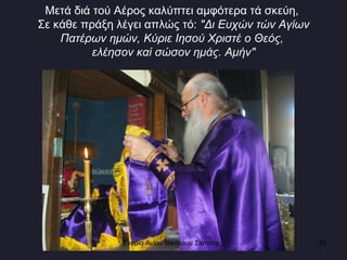 Μετά διά τού Αέρος καλύπτει αμφότερα τά σκεύη,  Σε κάθε πράξη λέγει απλώς τό:  "Δι Ευχών τών Αγίων Πατέρων ημών, Κύριε Iησού Χριστέ ο Θεός,  ελέησον καί σώσον ημάς. Αμήν" Ενορία Αγίου Νικολάου Σιάτιστας  