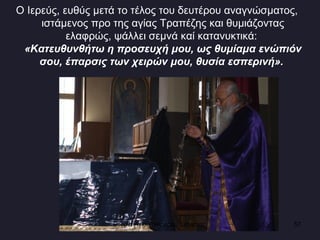 Ο Ιερεύς, ευθύς μετά το τέλος του δευτέρου αναγνώσματος, ιστάμενος προ της αγίας Τραπέζης και θυμιάζοντας ελαφρώς, ψάλλει σεμνά καί κατανυκτικά:  «Κατευθυνθήτω η προσευχή μου, ως θυμίαμα ενώπιόν σου, έπαρσις των χειρών μου, θυσία εσπερινή».   Ενορία Αγίου Νικολάου Σιάτιστας  