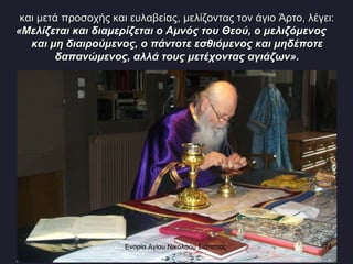 και μετά προσοχής και ευλαβείας, μελίζοντας τον άγιο Άρτο, λέγει: «Μελίζεται και διαμερίζεται ο Αμνός του Θεού, ο μελιζόμενος  και μη διαιρούμενος, ο πάντοτε εσθιόμενος και μηδέποτε δαπανώμενος, αλλά τους μετέχοντας αγιάζων». Ενορία Αγίου Νικολάου Σιάτιστας  