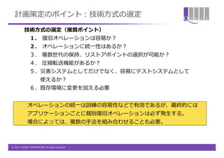 計画策定のポイント：技術方式の選定
          技術方式の選定（推奨ポイント）
               １. 復旧オペレーションは容易か？
               ２. オペレーションに統一性はあるか？
               ３． 複数世代の保持、リストアポイントの選択が可能か？
               ４. 圧縮転送機能があるか？
               ５．災害システムとしてだけでなく、容易にテストシステムとして
                        使えるか？
               ６．既存環境に変更を加える必要


             オペレーションの統一は訓練の容易性などで有効であるが、最終的には
             アプリケーションごとに個別復旧オペレーションは必ず発生する。
             場合によっては、複数の手法を組み合わせることも必要。



© 2012 QUNIE CORPORATION. All rights reserved.
 