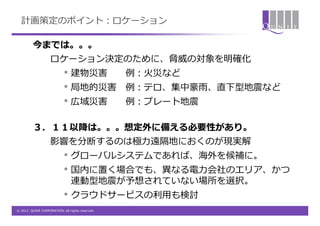 計画策定のポイント：ロケーション

         今までは。。。
                   ロケーション決定のために、脅威の対象を明確化
                           • 建物災害                例：火災など
                           • 局地的災害               例：テロ、集中豪雨、直下型地震など
                           • 広域災害                例：プレート地震

         ３．１１以降は。。。想定外に備える必要性があり。
                   影響を分断するのは極力遠隔地におくのが現実解
                           • グローバルシステムであれば、海外を候補に。
                           • 国内に置く場合でも、異なる電力会社のエリア、かつ
                                連動型地震が予想されていない場所を選択。
                           • クラウドサービスの利用も検討
© 2012 QUNIE CORPORATION. All rights reserved.
 