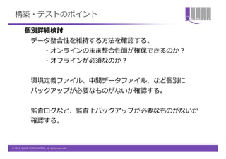 構築・テストのポイント

          個別詳細検討
                データ整合性を維持する方法を確認する。
                          ・オンラインのまま整合性面が確保できるのか？
                          ・オフラインが必須なのか？


                環境定義ファイル、中間データファイル、など個別に
                バックアップが必要なものがないか確認する。


                監査ログなど、監査上バックアップが必要なものがないか
                確認する。



© 2012 QUNIE CORPORATION. All rights reserved.
 