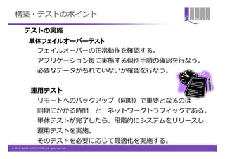 構築・テストのポイント

          テストの実施
              単体フェイルオーバーテスト
                     フェイルオーバーの正常動作を確認する。
                     アプリケーション毎に実施する個別手順の確認を行なう。
                     必要なデータがもれていないか確認を行なう。


                運用テスト
                     リモートへのバックアップ（同期）で重要となるのは
                     同期にかかる時間                    と   ネットワークトラフィックである。
                     単体テストが完了したら、段階的にシステムをリリースし
                     運用テストを実施。
                     そのテストを必要に応じて最適化を実施する。
© 2012 QUNIE CORPORATION. All rights reserved.
 