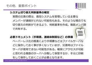 その他、重要ポイント

          システム切り替え判断基準の確定
                実際の災害の際は、普段システムを管理している主要な
                メンバーが連絡がとれない可能性もある。そのような場合でも
                切り替えの判断ができるよう、判断基準を作成。複数メンバ間
                で共有する。


          必要ドキュメント（手順書、連絡体制図など）の準備
                ペーパーレス化の推進により手順書などはファイルサーバな
                どに保存しておく事が多くなっていまが、災害時はファイル
                サーバが使用できない可能性がある。確実にアクセスが可能
                と思われる複数のサーバへ分散して保管するか、手元に印刷
                をして保存しておくことが必要となります。
© 2012 QUNIE CORPORATION. All rights reserved.
 