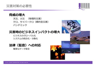 災害対策の必要性

        脅威の増大
                天災、火災 （物理的災害）
                テロ、サイバーテロ（標的型災害）
                パンデミック


        災害時のビジネスインパクトの増大
                ビジネスのグローバル化
                システムの統合化・分散化


        法律（監査）への対応
                確実なデータ保全




© 2012 QUNIE CORPORATION. All rights reserved.
 