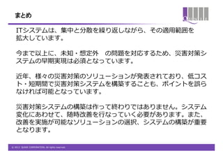 まとめ

   ITシステムは、集中と分散を繰り返しながら、その適用範囲を
   拡大しています。

   今まで以上に、未知・想定外 の問題を対応するため、災害対策シ
   ステムの早期実現は必須となっています。

   近年、様々の災害対策のソリューションが発表されており、低コス
   ト・短期間で災害対策システムを構築することも、ポイントを誤ら
   なければ可能となっています。

   災害対策システムの構築は作って終わりではありません。システム
   変化にあわせて、随時改善を行なっていく必要があります。また、
   改善を実施が可能なソリューションの選択、システムの構築が重要
   となります。

© 2012 QUNIE CORPORATION. All rights reserved.
 