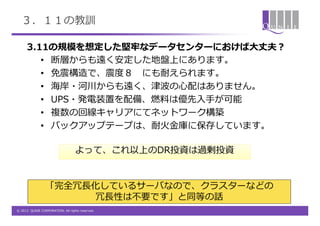 ３．１１の教訓

      3.11の規模を想定した堅牢なデータセンターにおけば大丈夫？
         • 断層からも遠く安定した地盤上にあります。
         • 免震構造で、震度８ にも耐えられます。
         • 海岸・河川からも遠く、津波の心配はありません。
         • UPS・発電装置を配備、燃料は優先入手が可能
         • 複数の回線キャリアにてネットワーク構築
         • バックアップテープは、耐火金庫に保存しています。

                                  よって、これ以上のDR投資は過剰投資


                 「完全冗長化しているサーバなので、クラスターなどの
                      冗長性は不要です」と同等の話
© 2012 QUNIE CORPORATION. All rights reserved.
 
