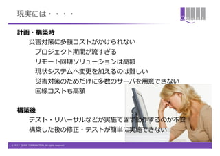 現実には・・・・

    計画・構築時
               災害対策に多額コストがかけられない
                    プロジェクト期間が流すぎる
                    リモート同期ソリューションは高額
                    現状システムへ変更を加えるのは難しい
                    災害対策のためだけに多数のサーバを用意できない
                    回線コストも高額


    構築後
               テスト・リハーサルなどが実施できず動作するのか不安
               構築した後の修正・テストが簡単に実施できない

© 2012 QUNIE CORPORATION. All rights reserved.
 