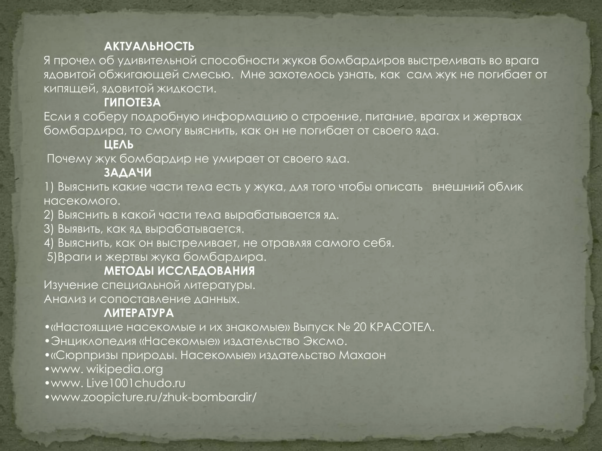 АКТУАЛЬНОСТЬ
Я прочел об удивительной способности жуков бомбардиров выстреливать во врага
ядовитой обжигающей смесью. Мне захотелось узнать, как сам жук не погибает от
кипящей, ядовитой жидкости.
           ГИПОТЕЗА
Если я соберу подробную информацию о строение, питание, врагах и жертвах
бомбардира, то смогу выяснить, как он не погибает от своего яда.
           ЦЕЛЬ
 Почему жук бомбардир не умирает от своего яда.
           ЗАДАЧИ
1) Выяснить какие части тела есть у жука, для того чтобы описать внешний облик
насекомого.
2) Выяснить в какой части тела вырабатывается яд.
3) Выявить, как яд вырабатывается.
4) Выяснить, как он выстреливает, не отравляя самого себя.
 5)Враги и жертвы жука бомбардира.
           МЕТОДЫ ИССЛЕДОВАНИЯ
Изучение специальной литературы.
Анализ и сопоставление данных.
           ЛИТЕРАТУРА
•«Настоящие насекомые и их знакомые» Выпуск № 20 КРАСОТЕЛ.
•Энциклопедия «Насекомые» издательство Эксмо.
•«Сюрпризы природы. Насекомые» издательство Махаон
•www. wikipedia.org
•www. Live1001chudo.ru
•www.zoopicture.ru/zhuk-bombardir/
 
