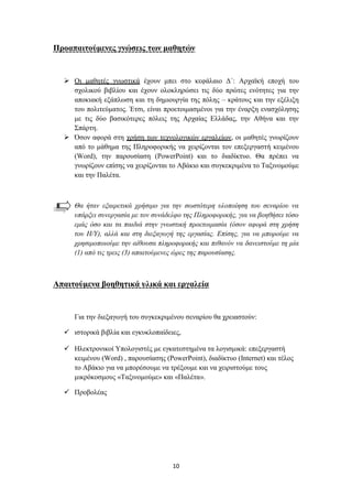 Πξναπαηηνύκελεο γλώζεηο ηωλ καζεηώλ


   Οη καζεηέο γλσζηηθά έρνπλ κπεη ζην θεθάιαην Γ΄: Αξρατθή επνρή ηνπ
    ζρνιηθνύ βηβιίνπ θαη έρνπλ νινθιεξώζεη ηηο δύν πξώηεο ελόηεηεο γηα ηελ
    απνθηαθή εμάπισζε θαη ηε δεκηνπξγία ηεο πόιεο – θξάηνπο θαη ηελ εμέιημε
    ηνπ πνιηηεύκαηνο. Έηζη, είλαη πξνεηνηκαζκέλνη γηα ηελ έλαξμε ελαζρόιεζεο
    κε ηηο δύν βαζηθόηεξεο πόιεηο ηεο Αξραίαο Διιάδαο, ηελ Αζήλα θαη ηελ
    ΢πάξηε.
   Όζνλ αθνξά ζηε ρξήζε ησλ ηερλνινγηθώλ εξγαιείσλ, νη καζεηέο γλσξίδνπλ
    από ην κάζεκα ηεο Πιεξνθνξηθήο λα ρεηξίδνληαη ηνλ επεμεξγαζηή θεηκέλνπ
    (Word), ηελ παξνπζίαζε (PowerPoint) θαη ην δηαδίθηπν. Θα πξέπεη λα
    γλσξίδνπλ επίζεο λα ρεηξίδνληαη ην Αβάθην θαη ζπγθεθξηκέλα ην Σαμηλνκνύκε
    θαη ηελ Παιέηα.



     Θα ήηαλ εμαηξεηηθά ρξήζηκν γηα ηελ ζσζηόηεξε πινπνίεζε ηνπ ζελαξίνπ λα
     ππάξμεη ζπλεξγαζία κε ηνλ ζπλάδειθν ηεο Πιεξνθνξηθήο, γηα λα βνεζήζεη ηόζν
     εκάο όζν θαη ηα παηδηά ζηελ γλσζηηθή πξνεηνηκαζία (όζνλ αθνξά ζηε ρξήζε
     ηνπ Η/Υ), αιιά θαη ζηε δηεμαγσγή ηεο εξγαζίαο. Δπίζεο, γηα λα κπνξνύκε λα
     ρξεζηκνπνηνύκε ηελ αίζνπζα πιεξνθνξηθήο θαη πηζαλόλ λα δαλεηζηνύκε ηε κία
     (1) από ηηο ηξεηο (3) απαηηνύκελεο ώξεο ηεο παξνπζίαζεο.



Απαηηνύκελα βνεζεηηθά πιηθά θαη εξγαιεία


     Γηα ηελ δηεμαγσγή ηνπ ζπγθεθξηκέλνπ ζελαξίνπ ζα ρξεηαζηνύλ:

   ηζηνξηθά βηβιία θαη εγθπθινπαίδεηεο,

   Ζιεθηξνληθνί Τπνινγηζηέο κε εγθαηεζηεκέλα ηα ινγηζκηθά: επεμεξγαζηή
    θεηκέλνπ (Word) , παξνπζίαζεο (PowerPoint), δηαδίθηπν (Internet) θαη ηέινο
    ην Αβάθην γηα λα κπνξέζνπκε λα ηξέμνπκε θαη λα ρεηξηζηνύκε ηνπο
    κηθξόθνζκνπο «Σαμηλνκνύκε» θαη «Παιέηα».

   Πξνβνιέαο




                                      10
 