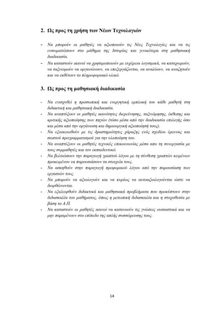 2. Χο πξνο ηε ρξήζε ηωλ Νέωλ Σερλνινγηώλ

- Να κπνξνύλ νη καζεηέο λα αμηνπνηoύλ ηηο Νέεο Τερλνινγίεο θαη λα ηηο
    ελζσκαηώζνπλ ζην κάζεκα ηεο Ιζηνξίαο θαη γεληθόηεξα ζηε καζεζηαθή
    δηαδηθαζία.
-   Να θαηαζηνύλ ηθαλνί λα ρξεζηκνπνηνύλ κε επρέξεηα ινγηζκηθά, λα θαηαρσξνύλ,
    λα ηαμηλνκνύλ λα νξγαλώλνπλ, λα επεμεξγάδνληαη, λα αλαιύνπλ, λα αλαδεηνύλ
    θαη λα εθζέηνπλ ην πιεξνθνξηαθό πιηθό.


3. Χο πξνο ηε καζεζηαθή δηαδηθαζία

-   Να εληζρπζεί ε πξνζσπηθή θαη ελεξγεηηθή εκπινθή ηνπ θάζε καζεηή ζηε
    δηδαθηηθή θαη καζεζηαθή δηαδηθαζία.
-   Να αλαπηύμνπλ νη καζεηέο ηθαλόηεηεο δηεξεύλεζεο, ηαμηλόκεζεο, έθζεζεο θαη
    θξηηηθήο αμηνπνίεζεο ησλ πεγώλ (ηόζν κέζα από ηελ δηαδηθαζία επηινγήο όζν
    θαη κέζα από ηελ νξγάλσζε θαη δεκηνπξγηθή αμηνπνίεζή ηνπο).
-   Να εμνηθεησζνύλ κε ηηο δξαζηεξηόηεηεο ράξαμεο ελόο ζρεδίνπ έξεπλαο θαη
    ζσζηνύ πξνγξακκαηηζκνύ γηα ηελ πινπνίεζε ηνπ.
-   Να αλαπηύμνπλ νη καζεηέο ηερληθέο επηθνηλσλίαο κέζα απν ηε ζπλεξγαζία κε
    ηνπο ζπκκαζεηέο θαη ηνλ εθπαηδεπηηθό.
-   Να βειηηώζνπλ ηελ παξαγσγή γξαπηνύ ιόγνπ κε ηε ζύλζεζε γξαπηώλ θεηκέλσλ
    πξνθεηκέλνπ λα παξνπζηάζνπλ ηα ζηνηρεία ηνπο.
-   Να αζθεζνύλ ζηελ παξαγσγή πξνθνξηθνύ ιόγνπ από ηελ παξνπζίαζε ησλ
    εξγαζηώλ ηνπο.
-   Να κπνξνύλ λα αμηνινγνύλ θαη λα θπξίσο λα απηναμηνινγνύληαη ώζηε λα
    δηνξζώλνληαη.
-   Να εμαιεηθζνύλ δηδαθηηθά θαη καζεζηαθά πξνβιήκαηα πνπ πξνθύπηνπλ ζηελ
    δηδαζθαιία ηνπ καζήκαηνο, όπσο ε κεησπηθή δηδαζθαιία θαη ε ζηνρνζεζία κε
    βάζε ην Α.Π.
-   Να θαηαζηνύλ νη καζεηέο ηθαλνί λα θαηαλννύλ ηηο γλώζεηο νπζηαζηηθά θαη λα
    κελ παξακέλνπλ ζην επίπεδν ηεο απιήο ζπζζώξεπζεο ηνπο.




                                    14
 