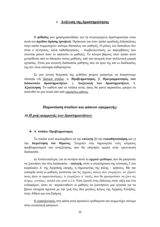 4. Αλάιπζε ηεο δξαζηεξηόηεηαο



       Ζ κέζνδνο πνπ ρξεζηκνπνηήζεθε γηα ηε ζπγθεθξηκέλε δξαζηεξηόηεηα είλαη
απηή ηνπ ζρεδίνπ δξάζεο (project). Πξόθεηηαη γηα έλαλ ηξόπν νκαδηθήο δηδαζθάιηαο
ζηελ νπνία ζπκκεηέρνπλ ηζόηηκα δάζθαινο θαη καζεηέο. Ο ξόινο ηνπ δαζθάινπ δελ
είλαη ν θεληξηθόο, αιιά θαζνδεγεηηθόο – ζπκβνπιεπηηθόο, κε παξεκβάζεηο πνπ
γίλνληαη κόλνλ όηαλ ην απαηηνύλ νη καζεηέο. Σν θέληξν βάξνπο ζηνλ ηξόπν απηό
κεηαηίζεηαη από ην δάζθαιν ζηνπο καζεηέο, από ηελ αηνκηθή ζηελ ζπιινγηθή κνξθή
εξγαζίαο. Δίλαη κηα αλνηθηή δηαδηθαζία κάζεζεο πνπ ηα όξηα ηεο θαη νη δηαδηθαζίεο
ηεο δελ είλαη απζηεξά θαζνξηζκέλα.

      ΢ε κηα γεληθή ζεώξεζε ηεο κεζόδνπ project κπνξνύκε λα δηαθξίλνπκε
ηέζζεξα (4) βαζηθά ζηάδηα: α. Πξνβιεκαηηζκόο, β. Πξνγξακκαηηζκόο ηωλ
δηδαθηηθώλ δξαζηεξηνηήηωλ, γ. Γηεμαγωγή ηωλ δξαζηεξηνηήηωλ, δ.
Αμηνιόγεζε. Σν θαζέλα από ηα ζηάδηα απηά, όπσο ζα θαλεί παξαθάησ, κπνξεί λα
αλαιπζεί ζε κηα ζεηξά από από επηκέξνπο θάζεηο.



              Παξνπζίαζε ζηαδίωλ θαη θάζεωλ εθαξκνγήο:

Α) Ζ ξνή εθαξκνγήο ησλ δξαζηεξηνηήησλ:



       Α΄ ζηάδην: Πξνβιεκαηηζκόο

       Σν ζηάδην απηό πεξηιακβάλεη α) ηελ επηινγή, β) ηελ επαηζζεηνπνίεζε θαη γ)
ηελ δηεξεύλεζε ηνπ ζέκαηνο. ΢ηνρεύεη ζηε δεκηνπξγία ελόο θιίκαηνο
πξνβιεκαηηζκνύ θαη αλαδήηεζεο, πνπ ζα νδεγήζεη νκαιά ζηελ εξεπλεηηθή
δηαδηθαζία.

        α) Αλαιπηηθόηεξα, γηα ην ζελάξην απηό ην αξρηθό εξέζηζκα, πνπ ζα κπνξνύζε
λα μεθηλήζεη ηελ όιε δηαδηθαζία – επηινγή, είλαη ε νινθιήξσζε ηεο ελόηεηαο 2 ηνπ
θεθαιαίνπ Γ΄ ηεο Αξρατθήο επνρήο, ε δεκηνπξγίαο ηεο πόιεο – θξάηνπο. Με ηελ
επθαηξία απηή νη καζεηέο ξσηώληαη γηα ηηο Αξραίεο πόιεηο πνπ γλσξίδνπλ, αλ μέξνπλ
πνηεο ήηαλ νη ζεκαληηθόηεξεο, ηη γλσξίδνπλ γη’ απηέο, πνπ ζα πξνηηκνύζαλ λα δνπλ σο
άληξεο, γπλαίθεο, παηδηά θαη γηαηί θ.ι.π. Έηζη μεθηλά έλαο δηάινγνο ζηελ ηάμε θαη έλα
ελδηαθέξνλ, ώζηε λα παξαθηλεζνύλ νη καζεηέο λα μεθηλήζνπλ κηα εξγαζία γηα λα
βξνπλ ζηνηρεία ζρεηηθά κε ηελ δσή ζηηο δύν κεγάιεο πόιεηο ηεο Αξραίαο Διιάδαο,
ζηελ Αζήλα θαη ζηε ΢πάξηε.

       Ο εθπαηδεπηηθόο ζηε θάζε απηή πξνθαιεί εξεζίζκαηα θαη ζπκκεηέρεη ηζόηηκα
ζηελ αληαιιαγή απόςεσλ.

                                         15
 